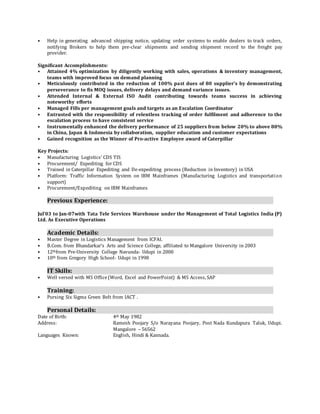 • Help in generating advanced shipping notice, updating order systems to enable dealers to track orders,
notifying Brokers to help them pre-clear shipments and sending shipment record to the freight pay
provider.
Significant Accomplishments:
• Attained 4% optimization by diligently working with sales, operations & inventory management,
teams with improved focus on demand planning
• Meticulously contributed in the reduction of 100% past dues of 80 supplier’s by demonstrating
perseverance to fix MOQ issues, delivery delays and demand variance issues.
• Attended Internal & External ISO Audit contributing towards teams success in achieving
noteworthy efforts
• Managed Fills per management goals and targets as an Escalation Coordinator
• Entrusted with the responsibility of relentless tracking of order fulfilment and adherence to the
escalation process to have consistent service
• Instrumentally enhanced the delivery performance of 25 suppliers from below 20% to above 80%
in China, Japan & Indonesia by collaboration, supplier education and customer expectations
• Gained recognition as the Winner of Pro-active Employee award of Caterpillar
Key Projects:
• Manufacturing Logistics’ CDS TIS
• Procurement/ Expediting for CDS
• Trained in Caterpillar Expediting and De-expediting process (Reduction in Inventory) in USA
• Platform: Traffic Information System on IBM Mainframes (Manufacturing Logistics and transportation
support)
• Procurement/Expediting on IBM Mainframes
Previous Experience:
Jul’03 to Jan-07with Tata Tele Services Warehouse under the Management of Total Logistics India (P)
Ltd. As Executive Operations
Academic Details:
• Master Degree in Logistics Management from ICFAI.
• B.Com. from Bhandarkar’s Arts and Science College, affiliated to Mangalore University in 2003
• 12thfrom Pre-University College Navunda- Udupi in 2000
• 10th from Gregory High School- Udupi in 1998
IT Skills:
• Well versed with MS Office(Word, Excel and PowerPoint) & MS Access, SAP
Training:
• Pursing Six Sigma Green Belt from IACT .
Personal Details:
Date of Birth: 4th May 1982
Address: Ramesh Poojary S/o Narayana Poojary, Post Nada Kundapura Taluk, Udupi.
Mangalore – 56562
Languages Known: English, Hindi & Kannada.
 