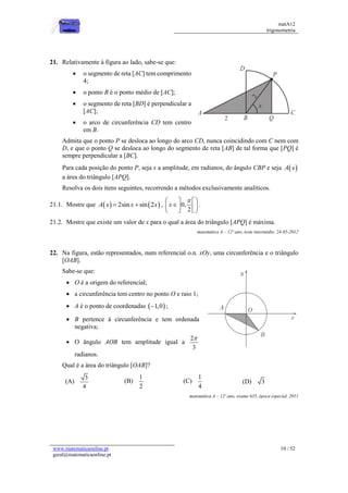 matA12
trigonometria
www.matematicaonline.pt
geral@matematicaonline.pt
10 / 52
21. Relativamente à figura ao lado, sabe-se que:
 o segmento de reta [AC] tem comprimento
4;
 o ponto B é o ponto médio de [AC];
 o segmento de reta [BD] é perpendicular a
[AC];
 o arco de circunferência CD tem centro
em B.
Admita que o ponto P se desloca ao longo do arco CD, nunca coincidindo com C nem com
D, e que o ponto Q se desloca ao longo do segmento de reta [AB] de tal forma que [PQ] é
sempre perpendicular a [BC].
Para cada posição do ponto P, seja x a amplitude, em radianos, do ângulo CBP e seja  
A x
a área do triângulo [APQ].
Resolva os dois itens seguintes, recorrendo a métodos exclusivamente analíticos.
21.1. Mostre que    
2sin sin 2
A x x x
  , 0,
2
x

 
 

 
 
 
 
.
21.2. Mostre que existe um valor de x para o qual a área do triângulo [APQ] é máxima.
matemática A – 12º ano, teste intermédio, 24-05-2012
22. Na figura, estão representados, num referencial o.n. xOy, uma circunferência e o triângulo
[OAB].
Sabe-se que:
 O é a origem do referencial;
 a circunferência tem centro no ponto O e raio 1;
 A é o ponto de coordenadas  
1,0
 ;
 B pertence à circunferência e tem ordenada
negativa;
 O ângulo AOB tem amplitude igual a
2
3

radianos.
Qual é a área do triângulo [OAB]?
(A)
3
4
(B)
1
2
(C)
1
4
(D) 3
matemática A – 12º ano, exame 635, época especial, 2011
 