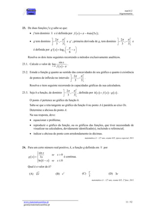 matA12
trigonometria
www.matematicaonline.pt
geral@matematicaonline.pt
11 / 52
23. De duas funções f e g sabe-se que:
 f tem domínio e é definida por    
4sin 5
f x x

  ;
 g tem domínio
2
,
3 3
 
 
 
 
 
e '
g , primeira derivada de g, tem domínio
2
,
3 3
 
 
 
 
 
e
é definida por   2
' log
6
g x x

 
  
 
 
Resolva os dois itens seguintes recorrendo a métodos exclusivamente analíticos.
23.1. Calcule o valor de
 
0
sin
lim
x
x
f x 
 
.
23.2. Estude a função g quanto ao sentido das concavidades do seu gráfico e quanto à existência
de pontos de inflexão no intervalo
2
,
3 3
 
 
 
 
 
.
Resolva o item seguinte recorrendo às capacidades gráficas da sua calculadora.
23.3. Seja h a função, de domínio
2
,
3 3
 
 
 
 
 
, definida por      
h x f x g x
  .
O ponto A pertence ao gráfico da função h.
Sabe-se que a reta tangente ao gráfico da função h no ponto A é paralela ao eixo Ox.
Determine a abcissa do ponto A.
Na sua resposta, deve:
 equacionar o problema;
 reproduzir o gráfico da função, ou os gráficos das funções, que tiver necessidade de
visualizar na calculadora, devidamente identificado(s), incluindo o referencial;
 indicar a abcissa do ponto com arredondamento às décimas.
matemática A – 12º ano, exame 635, época especial, 2011
24. Para um certo número real positivo, k, a função g definida em por
 
 
sin
0
3
ln 0
x
se x
g x x
k x se x



 
  

é continua.
Qual é o valor de k?
(A) 3
e (B) 3
e (C)
3
e
(D) 3e
matemática A – 12º ano, exame 635, 2ª fase, 2011
 