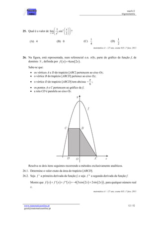 matA12
trigonometria
www.matematicaonline.pt
geral@matematicaonline.pt
12 / 52
25. Qual é o valor de 2
2
0
1
lim sin
2
x
x
x

 
 
 
 
 
 
?
(A) 4 (B) 0 (C)
1
4
(D)
1
2
matemática A – 12º ano, exame 635, 1ª fase, 2011
26. Na figura, está representada, num referencial o.n. xOy, parte do gráfico da função f, de
domínio , definida por    
4cos 2
f x x
 .
Sabe-se que:
 os vértices A e D do trapézio [ABC] pertencem ao eixo Ox;
 o vértice B do trapézio [ABCD] pertence ao eixo Oy;
 o vértice D do trapézio [ABCD] tem abcissa
6

 ;
 os pontos A e C pertencem ao gráfico de f;
 a reta CD é paralela ao eixo Oy.
Resolva os dois itens seguintes recorrendo a métodos exclusivamente analíticos.
26.1. Determine o valor exato da área do trapézio [ABCD].
26.2. Seja '
f a primeira derivada da função f, e seja ''
f a segunda derivada da função f.
Mostre que          
 
' '' 4 3cos 2 2sin 2
f x f x f x x x
     , para qualquer número real
x.
matemática A – 12º ano, exame 635, 1ª fase, 2011
 