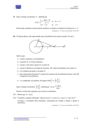 matA12
trigonometria
www.matematicaonline.pt
geral@matematicaonline.pt
13 / 52
27. Seja f a função, de domínio 
, definida por
 
 
sin 1
2 se 0 1
2 se 1
x
x
x
f x ex e
xe x x

 
  

  
  

Recorrendo a métodos exclusivamente analíticos, averigue se a função f é contínua em 1.
x 
matemática A – 12º ano, teste intermédio, 26-05-2011
28. Na figura abaixo, está representada uma circunferência de centro no ponto O e raio 1.
Sabe-se que:
 o ponto A pertence à circunferência;
 os pontos O, A e B são colineares;
 o ponto A está entre o ponto O e o ponto B;
 o ponto P desloca-se ao longo da semirreta AB , nunca coincidindo com o ponto A;
 d é a distância do ponto A ao ponto P;
 para cada posição do ponto P, o ponto Q é um ponto da circunferência tal que a reta PQ
é tangente à circunferência;
 x é a amplitude, em radianos, do ângulo OPQ 0,
2
x

 
 

 
 
 
 
.
Seja f a função, de domínio 0,
2

 
 
 
, definida por  
1 sin
sin
x
f x
x

 .
Resolva os dois itens seguintes sem recorrer à calculadora.
28.1. Mostre que  
d f x
 .
28.2. Considere a seguinte afirmação: “Quanto maior é o valor de x, menor é o valor de d.”
Averigue a veracidade desta afirmação, começando por estudar a função f quanto à
monotonia.
matemática A – 12º ano, teste intermédio, 26-05-2011
 