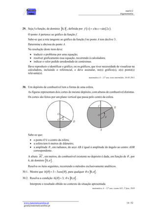 matA12
trigonometria
www.matematicaonline.pt
geral@matematicaonline.pt
14 / 52
29. Seja f a função, de domínio  
0,3 , definida por    
ln sin 2
f x x x x
  .
O ponto A pertence ao gráfico da função f.
Sabe-se que a reta tangente ao gráfico da função f no ponto A tem declive 3.
Determine a abcissa do ponto A.
Na resolução deste item deve:
 traduzir o problema por uma equação;
 resolver graficamente essa equação, recorrendo à calculadora;
 indicar o valor pedido arredondado às centésimas.
Deve reproduzir e identificar o gráfico, ou os gráficos, que tiver necessidade de visualizar na
calculadora, incluindo o referencial, e deve assinalar, no(s) gráfico(s), o(s) ponto(s)
relevante(s).
matemática A – 12º ano, teste intermédio, 26-05-2011
30. Um depósito de combustível tem a forma de uma esfera.
As figuras representam dois cortes do mesmo depósito, com alturas de combustível distintas.
Os cortes são feitos por um plano vertical que passa pelo centro da esfera.
Sabe-se que:
 o ponto O é o centro da esfera;
 a esfera tem 6 metros de diâmetro;
 a amplitude  , em radianos, do arco AB é igual à amplitude do ângulo ao centro AOB
correspondente.
A altura AC , em metros, do combustível existente no depósito é dada, em função de  , por
h, de domínio  
0, .
Resolva os itens seguintes, recorrendo a métodos exclusivamente analíticos.
30.1. Mostre que    
3 3cos
h  
  , para qualquer  
0,
 
 .
30.2. Resolva a condição    
3, 0,
h   
  .
Interprete o resultado obtido no contexto da situação apresentada.
matemática A – 12º ano, exame 635, 2ª fase, 2010
 