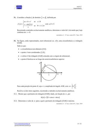 matA12
trigonometria
www.matematicaonline.pt
geral@matematicaonline.pt
15 / 52
31. Considere a função f, de domínio  
,1
 , definida por
   
se 0
sin 2
se 0 2
x
ax b e x
f x x x
x
x

   

  
 


com ,
a b
Recorrendo a métodos exclusivamente analíticos, determine o valor de b, de modo que f seja
contínua em 0
x  .
matemática A – 12º ano, exame 635, 1ª fase, 2010
32. Na figura, estão representados, num referencial o.n. xOy, uma circunferência e o triângulo
[OAB].
Sabe-se que:
 a circunferência tem diâmetro [OA];
 o ponto A tem coordenadas  
2,0 ;
 o vértice O do triângulo [OAB] coincide com a origem do referencial;
 o ponto B desloca-se ao longo da semicircunferência superior.
Para cada posição do ponto B, seja  a amplitude do ângulo AOB, com 0,
2


 
 
 
.
Resolva os dois itens seguintes, recorrendo a métodos exclusivamente analíticos.
32.1. Mostre que o perímetro do triângulo [OAB] é dado, em função de  , por
   
2 1 cos sin
h   
  
32.2. Determine o valor de  para o qual o perímetro do triângulo [OAB] é máximo.
matemática A – 12º ano, exame 635, 1ª fase, 2010
 