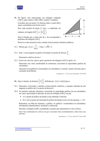 matA12
trigonometria
www.matematicaonline.pt
geral@matematicaonline.pt
16 / 52
33. Na figura, está representado um triângulo retângulo
[ABC], cujos catetos, [AB] e [BC], medem 5 unidades.
Considere que um ponto P se desloca sobre o cateto [BC],
nunca coincidindo com B nem com C.
Para cada posição do ponto P, seja x a amplitude, em
radianos, do ângulo BAP 0, .
4
x

 
 

 
 
 
 
Seja f a função que, a cada valor de x, faz corresponder o
perímetro do triângulo [APC].
Resolva os dois primeiros itens, usando exclusivamente métodos analíticos.
33.1. Mostre que  
5
5tan 50 5
cos
f x x
x
    .
33.2. Seja r a reta tangente ao gráfico da função f no ponto de abcissa
6

.
Determine o declive da reta r.
33.3. Existe um valor de x para o qual o perímetro do triângulo [APC] é igual a 16.
Determine esse valor, arredondado às centésimas, recorrendo às capacidades gráficas da
calculadora.
Apresente o(s) gráfico(s) visualizado(s) na calculadora e assinale o ponto relevante para a
resolução do problema.
matemática A – 12º ano, teste intermédio, 19-05-2010
34. Seja f a função, de domínio 0,
2

 
 
 
, definida por    
sin 2 cos
f x x x
 .
34.1. Determine, recorrendo a métodos exclusivamente analíticos, a equação reduzida da reta
tangente ao gráfico de f, no ponto de abcissa 0.
34.2. No domínio indicado, determine, recorrendo às capacidades gráficas da sua calculadora,
um valor, aproximado às décimas, da área do triângulo [ABC], em que:
 A é o ponto do gráfico da função f cuja ordenada é máxima;
 B e C são os pontos de interseção do gráfico da função f com a reta de equação 0,3.
y 
Reproduza, na folha de respostas, o gráfico, ou gráficos, visualizado(s) na calculadora,
devidamente identificado(s), incluindo o referencial.
Desenhe o triângulo [ABC], assinalando os pontos que representam os seus vértices.
Nota: Nas coordenadas dos vértices em que é necessário fazer arredondamentos, utilize duas casa
decimais.
matemática A – 12º ano, exame 635, 2ª fase, 2009
 