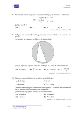 matA12
trigonometria
www.matematicaonline.pt
geral@matematicaonline.pt
17 / 52
35. Para um certo número real positivo k, é continua a função f, de domínio , definida por
 
 
 
2
log 0
sin 2
0
k x se x
f x x
se x
x
  

 



Qual é o valor de k?
(A) 1 (B) 2 (C) 3 (D) 4
matemática A – 12º ano, exame 635, 1ª fase, 2009
36. Na figura, está representado um triângulo inscrito numa circunferência de centro O e raio
igual a 1.
Um dos lados do triângulo é um diâmetro da circunferência.
Qual das expressões seguintes representa, em função de x, a área da parte sombreada?
(A)  
sin 2x
  (B)  
sin 2
2
x

 (C)  
2sin 2x
  (D)
 
sin 2
4
x
 
matemática A – 12º ano, exame 635, 1ª fase, 2009
37. Sejam a, b, c e d as funções reais de variável real definidas por:
  3 ln
a x x
    x
b x e

  10sin
c x x
   2 tan
d x x
 
Considere qua o domínio de cada uma das quatro funções é o conjunto dos números reais
para os quais tem significado a expressão que a define.
Qual é a função cujo gráfico tem mais do que uma assíntota?
(A) A função a (B) A função b
(C) a função c (D) A função d
matemática A – 12º ano, teste intermédio, 27-05-2009
 