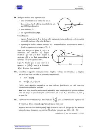 matA12
trigonometria
www.matematicaonline.pt
geral@matematicaonline.pt
18 / 52
38. Na figura ao lado estão representados:
 uma circunferência de centro O e raio 1;
 dois pontos, A e B, sobre a circunferência, tais
que [AB] é um diâmetro;
 uma semirreta OA ;
 um segmento de reta [PQ]
Considere que:
 o ponto P, partindo de A, se desloca sobre a circunferência, dando uma volta completa,
no sentido indicado pelas setas da figura.
 o ponto Q se desloca sobre a semirreta OA , acompanhando o movimento do ponto P,
de tal forma que se tem sempre 3
PQ  .
Para cada posição do ponto P, seja x a
amplitude, em radianos, do ângulo
orientado que tem por lado origem a
semirreta OA e por lado extremidade a
semirreta OP (ver figura ao lado).
Seja d a função que, a cada valor de x
pertence a  
0,2 , associa a distância,
 
d x , do ponto Q ao ponto O.
38.1. Considere as seguintes afirmações sobre a função d e sobre a sua derivada '
g (a função d
tem derivada finita em todos os pontos do seu domínio).
I.    
0 2
d d 

II.    
0,2 , ' 0
x d x

  
Elabore uma pequena composição na qual indique, justificando, se cada uma das
afirmações e verdadeira, ou falsa.
Nota: neste item, não defina analiticamente a função d; a sua composição deve apoiar-se na forma
como esta função foi apresentada (para cada valor de x, tem-se que  
d x é a distância do ponto Q
ao ponto O).
38.2. Defina analiticamente a função d no intervalo 0,
2

 
 
 
(isto é, determine uma expressa que
dê o valor de  
d x , para cada x pertencente a este intervalo).
Sugestão: trace a altura do triângulo [OPQ] relativa ao vértice P, designe por R o ponto de
interseção desta altura com a semirreta OA , e tenha em conta que OQ OR RQ
  .
matemática A – 12º ano, teste intermédio, 27-05-2009
 