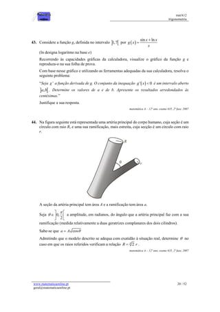 matA12
trigonometria
www.matematicaonline.pt
geral@matematicaonline.pt
20 / 52
43. Considere a função g, definida no intervalo  
1,7 por  
sin ln
x x
g x
x


(ln designa logaritmo na base e)
Recorrendo às capacidades gráficas da calculadora, visualize o gráfico da função g e
reproduza-o na sua folha de prova.
Com base nesse gráfico e utilizando as ferramentas adequadas da sua calculadora, resolva o
seguinte problema:
“Seja '
g a função derivada de g. O conjunto da inequação  
' 0
g x  é um intervalo aberto
 
,
a b . Determine os valores de a e de b. Apresente os resultados arredondados às
centésimas.”
Justifique a sua resposta.
matemática A – 12º ano, exame 635, 2ª fase, 2007
44. Na figura seguinte está representada uma artéria principal do corpo humano, cuja seção é um
círculo com raio R, e uma sua ramificação, mais estreita, cuja secção é um círculo com raio
r.
A seção da artéria principal tem área A e a ramificação tem área a.
Seja 0,
2


 
 
 
a amplitude, em radianos, do ângulo que a artéria principal faz com a sua
ramificação (medida relativamente a duas geratrizes complanares dos dois cilindros).
Sabe-se que cos
a A 

Admitindo que o modelo descrito se adequa com exatidão à situação real, determine  no
caso em que os raios referidos verificam a relação 4
2
R r
 .
matemática A – 12º ano, exame 635, 2ª fase, 2007
 