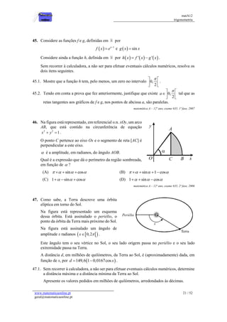 matA12
trigonometria
www.matematicaonline.pt
geral@matematicaonline.pt
21 / 52
45. Considere as funções f e g, definidas em por
  1
x
f x e 
 e   sin
g x x

Considere ainda a função h, definida em por      
' '
h x f x g x
  .
Sem recorrer à calculadora, a não ser para efetuar eventuais cálculos numéricos, resolva os
dois itens seguintes.
45.1. Mostre que a função h tem, pelo menos, um zero no intervalo 0,
2

 
 
 
.
45.2. Tendo em conta a prova que fez anteriormente, justifique que existe 0,
2
a

 
 
 
tal que as
retas tangentes aos gráficos de f e g, nos pontos de abcissa a, são paralelas.
matemática A – 12º ano, exame 635, 1ª fase, 2007
46. Na figura está representado, em referencial o.n. xOy, um arco
AB, que está contido na circunferência de equação
2 2
1
x y
  .
O ponto C pertence ao eixo Ox e o segmento de reta [AC] é
perpendicular a este eixo.
 é a amplitude, em radianos, do ângulo AOB.
Qual é a expressão que dá o perímetro da região sombreada,
em função de  ?
(A) sin cos
   
   (B) sin 1 cos
   
   
(C) 1 sin cos
  
   (D) 1 sin cos
  
  
matemática A – 12º ano, exame 635, 2ª fase, 2006
47. Como sabe, a Terra descreve uma órbita
elíptica em torno do Sol.
Na figura está representado um esquema
dessa órbita. Está assinalado o periélio, o
ponto da órbita da Terra mais próximo do Sol.
Na figura está assinalado um ângulo de
amplitude x radianos  
 
0,2
x 
 .
Este ângulo tem o seu vértice no Sol, o seu lado origem passa no periélio e o seu lado
extremidade passa na Terra.
A distância d, em milhões de quilómetros, da Terra ao Sol, é (aproximadamente) dada, em
função de x, por  
149,6 1 0,0167cos
d x
  .
47.1. Sem recorrer à calculadora, a não ser para efetuar eventuais cálculos numéricos, determine
a distância máxima e a distância mínima da Terra ao Sol.
Apresente os valores pedidos em milhões de quilómetros, arredondados às décimas.
 