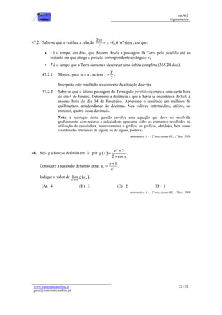 matA12
trigonometria
www.matematicaonline.pt
geral@matematicaonline.pt
22 / 52
47.2. Sabe-se que x verifica a relação
2
0,0167sin
t
x x
T

  , em que:
 t é o tempo, em dias, que decorre desde a passagem da Terra pelo periélio até ao
instante em que atinge a posição correspondente ao ângulo x;
 T é o tempo que a Terra demora a descrever uma órbita completa (365,24 dias).
47.2.1. Mostre, para x 
 , se tem
2
T
t  .
Interprete este resultado no contexto da situação descrita.
47.2.2. Sabe-se que a última passagem da Terra pelo periélio ocorreu a uma certa hora
do dia 4 de Janeiro. Determine a distância a que a Terra se encontrava do Sol, à
mesma hora do dia 14 de Fevereiro. Apresente o resultado em milhões de
quilómetros, arredondando às décimas. Nos valores intermédios, utilize, no
mínimo, quatro casas decimais.
Nota: a resolução desta questão envolve uma equação que deve ser resolvida
graficamente, com recurso à calculadora; apresente todos os elementos recolhidos na
utilização da calculadora, nomeadamente o gráfico, ou gráficos, obtido(s), bem como
coordenadas relevantes de algum, ou de alguns, ponto(s).
matemática A – 12º ano, exame 635, 2ª fase, 2006
48. Seja g a função definida em por  
5
2 cos
x
e
g x
x



.
Considere a sucessão de termo geral 2
1
n
n
u
n

 .
Indique o valor de  
lim n
n
g u

.
(A) 4 (B) 3 (C) 2 (D) 1
matemática A – 12º ano, exame 635, 1ª fase, 2006
 