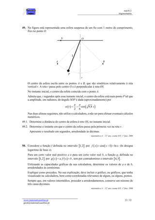 matA12
trigonometria
www.matematicaonline.pt
geral@matematicaonline.pt
23 / 52
49. Na figura está representada uma esfera suspensa de um fio com 1 metro de comprimento,
fixo no ponto O.
O centro da esfera oscila entre os pontos A e B, que são simétricos relativamente à reta
vertical r. A reta r passa pelo centro O e é perpendicular à reta OS.
No instante inicial, o centro da esfera coincide com o ponto A.
Admita que, t segundos após esse instante inicial, o centro da esfera está num ponto P tal que
a amplitude, em radianos, do ângulo SOP é dada (aproximadamente) por
   
cos 9,8
2 6
t t
 
  
Nas duas alíneas seguintes, não utilize a calculadora, a não ser para efetuar eventuais cálculos
numéricos.
49.1. Determine a distância do centro da esfera à reta OS, no instante inicial.
49.2. Determine o instante em que o centro da esfera passa pela primeira vez na reta r.
Apresente o resultado em segundos, arredondado às décimas.
matemática A – 12º ano, exame 635, 1ª fase, 2006
50. Considere a função f definida no intervalo  
1,2 por    
cos 1 ln
f x x x
   (ln designa
logaritmo de base e).
Para um certo valor real positivo a e para um certo valor real b, a função g, definida no
intervalo  
1,2 por    
.
g x a f x b
  , tem por contradomínio o intervalo  
4,5 .
Utilizando as capacidades gráficas da sua calculadora, determine os valores de a e de b,
arredondados às centésimas.
Explique como procedeu. Na sua explicação, deve incluir o gráfico, ou gráficos, que tenha
visualizado na calculadora, bem como coordenadas relevantes de algum, ou alguns, pontos.
Sempre que, em valores intermédios, proceder a arredondamentos, conserve um mínimo de
três casas decimais.
matemática A – 12º ano, exame 635, 1ª fase, 2006
 