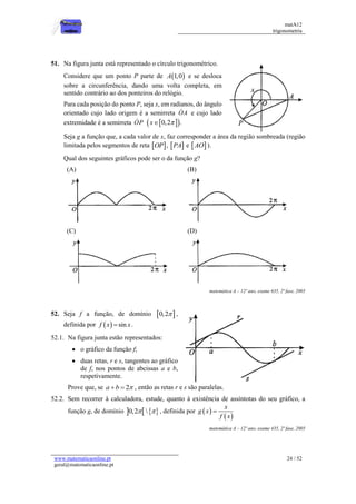 matA12
trigonometria
www.matematicaonline.pt
geral@matematicaonline.pt
24 / 52
51. Na figura junta está representado o círculo trigonométrico.
Considere que um ponto P parte de  
1,0
A e se desloca
sobre a circunferência, dando uma volta completa, em
sentido contrário ao dos ponteiros do relógio.
Para cada posição do ponto P, seja x, em radianos, do ângulo
orientado cujo lado origem é a semirreta OA e cujo lado
extremidade é a semirreta OP  
 
0,2 .
x 

Seja g a função que, a cada valor de x, faz corresponder a área da região sombreada (região
limitada pelos segmentos de reta  
OP ,  
PA e  
AO ).
Qual dos seguintes gráficos pode ser o da função g?
(A) (B)
(C) (D)
matemática A – 12º ano, exame 635, 2ª fase, 2005
52. Seja f a função, de domínio  
0,2 ,
definida por   sin
f x x
 .
52.1. Na figura junta estão representados:
 o gráfico da função f;
 duas retas, r e s, tangentes ao gráfico
de f, nos pontos de abcissas a e b,
respetivamente.
Prove que, se 2
a b 
  , então as retas r e s são paralelas.
52.2. Sem recorrer à calculadora, estude, quanto à existência de assíntotas do seu gráfico, a
função g, de domínio    
0,2 
  , definida por  
 
x
g x
f x

matemática A – 12º ano, exame 435, 2ª fase, 2005
 