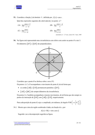 matA12
trigonometria
www.matematicaonline.pt
geral@matematicaonline.pt
25 / 52
53. Considere a função f, de domínio , definida por   cos
f x x
 .
Qual das expressões seguintes dá a derivada de f, no ponto  ?
(A)
cos 1
lim
x
x
x
 



(B)
0
cos
lim
x
x
x



(C)
cos
lim
x
x
x
 
 
(D)
0
cos
lim
x
x
x 
 
matemática A – 12º ano, exame 435, 1ª fase, 2005
54. Na figura está representada uma circunferência com efeito com centro no ponto O e raio 3.
Os diâmetros  
EF e  
GH são perpendiculares.
Considere que o ponto B se desloca sobre o arco FG.
Os pontos A, C e D acompanham o movimento do ponto B, de tal forma que:
 as cordas  
AB e  
CD permanecem paralelas a  
EF ;
  
AD e  
BC são sempre diâmetros da circunferência.
Os pontos I e J também acompanham o mesmo movimentos, de tal forma que são sempre os
pontos de interseção de  
GH com  
AB e  
CD , respetivamente.
Para cada posição do ponto B, seja x a amplitude, em radianos, do ângulo FOB 0, .
2
x

 
 

 
 
 
 
54.1. Mostre que a área da região sombreada é dada, em função de x, por
   
18 sin .cos
A x x x x
 
Sugestão: use a decomposição sugerida na figura.
 
