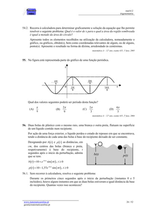 matA12
trigonometria
www.matematicaonline.pt
geral@matematicaonline.pt
26 / 52
54.2. Recorra à calculadora para determinar graficamente a solução da equação que lhe permite
resolver o seguinte problema: Qual é o valor de x para o qual a área da região sombreada
é igual a metade da área do círculo?
Apresente todos os elementos recolhidos na utilização da calculadora, nomeadamente o
gráfico, ou gráficos, obtido(s), bem como coordenadas relevantes de algum, ou de alguns,
ponto(s). Apresente o resultado na forma de dízima, arredondado às centésimas.
matemática A – 12º ano, exame 435, 1ª fase, 2005
55. Na figura está representada parte do gráfico de uma função periódica.
Qual dos valores seguintes poderá ser período desta função?
(A)
9

(B)
2
9

(C)
2
3

(D)
4
3

matemática A – 12º ano, exame 435, 2ª fase, 2004
56. Duas bolas de plástico com o mesmo raio, uma branca e outra preta, flutuam na superfície
de um líquido contido num recipiente.
Por ação de uma força exterior, o líquido perdeu o estado de repouso em que se encontrava,
tendo a distância de cada uma das bolas à base do recipiente deixado de ser constante.
Designando por  
b t e  
p t as distâncias, em
cm, dos centros das bolas (branca e preta,
respetivamente) à base do recipiente, t
segundos após o início da perturbação, admita
que se tem:
   
0,1
10 sin , 0
t
b t e t t


  
   
0,1
10 1,37 sin , 0
t
p t e t t


  
56.1. Sem recorrer à calculadora, resolva o seguinte problema:
Durante os primeiros cinco segundos após o início da perturbação (instantes 0 e 5
incluídos), houve alguns instantes em que as duas bolas estiveram a igual distância da base
do recipiente. Quantas vezes isso aconteceu?
 
