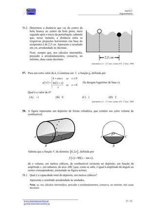 matA12
trigonometria
www.matematicaonline.pt
geral@matematicaonline.pt
27 / 52
56.2. Determine a distância que vai do centro da
bola branca ao centro da bola preta, meio
segundo após o início da perturbação, sabendo
que, nesse instante, a distância entre as
respetivas projeções horizontais (na base do
recipiente) é de 2,5 cm. Apresente o resultado
em cm, arredondado às décimas.
Nota: sempre que, nos cálculos intermédio,
proceder a arredondamentos, conserve, no
mínimo, duas casas decimais.
matemática A – 12º ano, exame 435, 2ª fase, 2004
57. Para um certo valor de k, é contínua em a função g, definida por
   
cos 0
ln 1
0
k x se x
g x x
se x
x
 


 




(ln designa logaritmo de base e)
Qual é o valor de k?
(A) 1
 (B) 0 (C) 1 (D) 2
matemática A – 12º ano, exame 435, 1ª fase, 2004
58. A figura representa um depósito de forma cilíndrica, que contém um certo volume de
combustível.
Admita que a função V, de domínio  
0,2 , definida por
   
80 sin
f x x x
  ,
dá o volume, em metros cúbicos, de combustível existente no depósito, em função da
amplitude x, em radianos, do arco ABC (que, como se sabe, é igual à amplitude do ângulo ao
centro correspondente, assinalado na figura acima).
58.1. Qual é a capacidade total do depósito, em metros cúbicos?
Apresente o resultado arredondado às unidades.
Nota: se, nos cálculos intermédios, proceder a arredondamentos, conserve, no mínimo, três casas
decimais.
 
