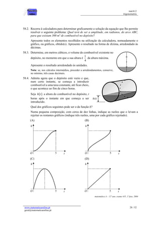 matA12
trigonometria
www.matematicaonline.pt
geral@matematicaonline.pt
28 / 52
58.2. Recorra à calculadora para determinar graficamente a solução da equação que lhe permite
resolver o seguinte problema: Qual terá de ser a amplitude, em radianos, do arco ABC,
para que existam 300 m3
de combustível no depósito?
Apresente todos os elementos recolhidos na utilização da calculadora, nomeadamente o
gráfico, ou gráficos, obtido(s). Apresente o resultado na forma de dízima, arredondado às
décimas.
58.3. Determine, em metros cúbicos, o volume do combustível existente no
depósito, no momento em que a sua altura é
1
4
da altura máxima.
Apresente o resultado arredondado às unidades.
Nota: se, nos cálculos intermédios, proceder a arredondamentos, conserve,
no mínimo, três casas decimais.
58.4. Admita agora que o depósito está vazio e que,
num certo instante, se começa a introduzir
combustível a uma taxa constante, até ficar cheio,
o que acontece ao fim de cinco horas.
Seja  
h t a altura do combustível no depósito, t
horas após o instante em que começa a ser
introduzido.
Qual dos gráficos seguintes pode ser o da função h?
Numa pequena composição, com cerca de dez linhas, indique as razões que o levam a
rejeitar os restantes gráficos (indique três razões, uma por cada gráfico rejeitado).
(A) (B)
(C) (D)
matemática A – 12º ano, exame 435, 1ª fase, 2004
 