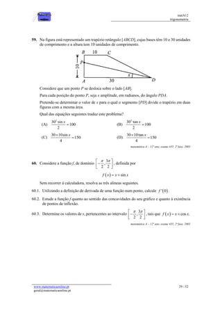 matA12
trigonometria
www.matematicaonline.pt
geral@matematicaonline.pt
29 / 52
59. Na figura está representado um trapézio retângulo [ABCD], cujas bases têm 10 e 30 unidades
de comprimento e a altura tem 10 unidades de comprimento.
Considere que um ponto P se desloca sobre o lado [AB].
Para cada posição do ponto P, seja x amplitude, em radianos, do ângulo PDA.
Pretende-se determinar o valor de x para o qual o segmento [PD] divide o trapézio em duas
figuras com a mesma área.
Qual das equações seguintes traduz este problema?
(A)
2
30 sin
100
2
x
 (B)
2
30 tan
100
2
x

(C)
30 10sin
150
4
x

 (D)
30 10tan
150
4
x


matemática A – 12º ano, exame 435, 2ª fase, 2003
60. Considere a função f, de domínio
3
,
2 2
 
 

 
 
, definida por
  sin
f x x x
 
Sem recorrer à calculadora, resolva as três alíneas seguintes.
60.1. Utilizando a definição de derivada de uma função num ponto, calcule  
' 0
f .
60.2. Estude a função f quanto ao sentido das concavidades do seu gráfico e quanto à existência
de pontos de inflexão.
60.3. Determine os valores de x, pertencentes ao intervalo
3
,
2 2
 
 

 
 
, tais que   cos .
f x x x
 
matemática A – 12º ano, exame 435, 2ª fase, 2003
 