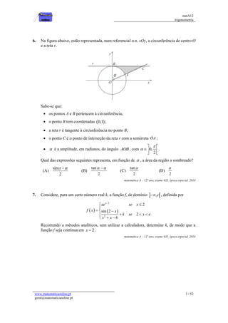 matA12
trigonometria
www.matematicaonline.pt
geral@matematicaonline.pt
3 / 52
6. Na figura abaixo, estão representada, num referencial o.n. xOy, a circunferência de centro O
e a reta r.
Sabe-se que:
 os pontos A e B pertencem à circunferência;
 o ponto B tem coordenadas  
0,1 ;
 a reta r é tangente à circunferência no ponto B;
 o ponto C é o ponto de interseção da reta r com a semirreta OA ;
  é a amplitude, em radianos, do ângulo AOB , com 0,
2


 
 
 
.
Qual das expressões seguintes representa, em função de  , a área da região a sombreado?
(A)
sin
2
 

(B)
tan
2
 

(C)
tan
2

(D)
2

matemática A – 12º ano, exame 635, época especial, 2014
7. Considere, para um certo número real k, a função f, de domínio  
,e
 , definida por
   
2
2
2
sin 2
2
6
x
xe se x
f x x
k se x e
x x

 

  
  

 

Recorrendo a métodos analíticos, sem utilizar a calculadora, determine k, de modo que a
função f seja contínua em 2
x  .
matemática A – 12º ano, exame 635, época especial, 2014
 