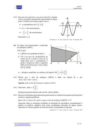 matA12
trigonometria
www.matematicaonline.pt
geral@matematicaonline.pt
32 / 52
63.2. Para um certo valor de a e um certo valor de b, a função
f tem o seu gráfico parcialmente representado na figura
junta. Conforme essa figura sugere, tem.se:
 o contradomínio de f é  
3,1
 ;
 0 e  são maximizantes;

2

 e
2

são minimizantes.
Determine a e b.
matemática A – 12º ano, exame 435, 1ª fase, 2ª chamada, 2003
64. Na figura está representado a sombreado
um polígono [ABEG].
Tem-se que:
 [ABFG] é um quadrado de lado 2;
 FD é um arco de circunferência de
centro em B; o ponto E move-se ao
longo desse arco; e consequência, o
ponto C desloca-se sobre o segmento
[BD], de tal forma que se tem sempre
   
EC BD
 ;
 x designa a amplitude, em radianos, do ângulo CBE 0, .
2
x

 
 

 
 
 
 
64.1. Mostre que a área do polígono [ABEG] é dada, em função de x, por
   
2 1 sin cos
A x x x
   .
Sugestão: pode ser-lhe útil considerar o trapézio [ACEG].
64.2. Determine  
0
A e
2
A

 
 
 
.
Interprete geometricamente cada um dos valores obtidos.
64.3. Recorra à calculadora para determinar graficamente as soluções da equação que lhe permite
resolver o seguinte problema:
Quais são os valores de x para os quais a área do polígono [ABEG] é 4,3?
Apresente todos os elementos recolhidos na utilização da calculadora, nomeadamente o
gráfico, ou gráficos, obtido(s), bem como coordenadas relevantes de alguns pontos.
Apresente os valores pedidos na forma de dízima, arredondados às décimas.
matemática A – 12º ano, exame 435, 1ª fase, 1ª chamada, 2003
 