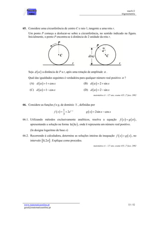 matA12
trigonometria
www.matematicaonline.pt
geral@matematicaonline.pt
33 / 52
65. Considere uma circunferência de centro C e raio 1, tangente a uma reta r.
Um ponto P começa a deslocar-se sobre a circunferência, no sentido indicado na figura.
Inicialmente, o ponto P encontra-se à distância de 2 unidade da reta r.
Seja  
d  a distância de P a r, após uma rotação de amplitude  .
Qual das igualdades seguintes é verdadeira para qualquer número real positivo  ?
(A)   1 cos
d x
   (B)   2 sin
d x
  
(C)   1 cos
d x
   (D)   2 sin
d x
  
matemática A – 12º ano, exame 435, 2ª fase, 2002
66. Considere as funções f e g, de domínio , definidas por
  1
1
2
3
x
f x e 
    2sin cos
g x x x
 
66.1. Utilizando métodos exclusivamente analíticos, resolva a equação    
f x g 
 ,
apresentando a solução na forma  
ln ke , onde k representa um número real positivo.
(ln designa logaritmo de base e)
66.2. Recorrendo à calculadora, determine as soluções inteiras da inequação    
f x g x
 , no
intervalo  
0,2 . Explique como procedeu.
matemática A – 12º ano, exame 435, 2ª fase, 2002
 