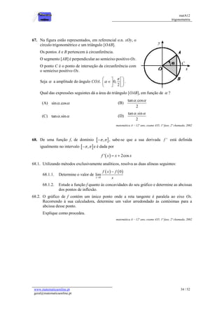matA12
trigonometria
www.matematicaonline.pt
geral@matematicaonline.pt
34 / 52
67. Na figura estão representados, em referencial o.n. xOy, o
círculo trigonométrico e um triângulo [OAB].
Os pontos A e B pertencem à circunferência.
O segmento [AB] é perpendicular ao semieixo positivo Ox.
O ponto C é o ponto de interseção da circunferência com
o semieixo positivo Ox.
Seja  a amplitude do ângulo COA. 0,
2


 
 

 
 
 
 
.
Qual das expressões seguintes dá a área do triângulo [OAB], em função de  ?
(A) sin .cos
  (B)
tan .cos
2
 
(C) tan .sin
  (D)
tan .sin
2
 
matemática A – 12º ano, exame 435, 1ª fase, 2ª chamada, 2002
68. De uma função f, de domínio  
,
 
 , sabe-se que a sua derivada '
f está definida
igualmente no intervalo  
,
 
 e é dada por
 
' 2cos
f x x x
 
68.1. Utilizando métodos exclusivamente analíticos, resolva as duas alíneas seguintes:
68.1.1. Determine o valor de
   
0
0
lim
x
f x f
x


68.1.2. Estude a função f quanto às concavidades do seu gráfico e determine as abcissas
dos pontos de inflexão.
68.2. O gráfico de f contém um único ponto onde a reta tangente é paralela ao eixo Ox.
Recorrendo à sua calculadora, determine um valor arredondado às centésimas para a
abcissa desse ponto.
Explique como procedeu.
matemática A – 12º ano, exame 435, 1ª fase, 2ª chamada, 2002
 