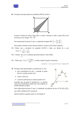 matA12
trigonometria
www.matematicaonline.pt
geral@matematicaonline.pt
35 / 52
69. Na figura está representado um quadrado [ABCD], de lado 1.
O ponto E desloca-se sobre o lado [AB], e o ponto F desloca-se sobre o lado [AD], de tal
forma que se tem sempre AE AF
 .
Para cada posição do ponto E, seja x a amplitude do ângulo BEC ,
4 2
x
 
 
 

 
 
 
 
.
Recorrendo a métodos exclusivamente analíticos, resolva as três alíneas seguintes:
69.1. Mostre que o perímetro do quadrado [CEAF] é dado, em função de x, por
 
2 2
2
tan sin
f x
x x
  
69.2. Calcule  
_
2
lim
x
f x


e interprete geometricamente o valor obtido.
69.3. Mostre que   2
2 2cos
'
sin
x
f x
x

 e estude a função f quanto à monotonia.
matemática A – 12º ano, exame 435, 1ª fase, 1ª chamada, 2002
70. Na figura estão representados, em referencial o.n. Oxy:
 uma circunferência de raio 1, centrada no ponto
 
0,1,1 e contida no plano yOz;
 o ponto  
0,2,1
A ;
 o ponto B, pertencente ao semieixo positivo Ox.
Considere que um ponto P, partindo de A, se desloca
sobre essa circunferência, dando uma volta completa, no
sentido indicado na figura.
Para cada posição do ponto P, seja  a amplitude, em radianos, do arco AP  
 
0,2
 
 e
seja  
d  a distância de P ao ponto B.
Qual dos gráficos seguintes pode ser o da função d?
 