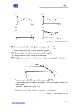 matA12
trigonometria
www.matematicaonline.pt
geral@matematicaonline.pt
36 / 52
(A) (B)
(C) (D)
matemática A – 12º ano, exame 435, 2ª fase, 2001
71. Considere a função f, de domínio  
,
 
 , definida por  
cos
1 cos
x
f x
x


.
Sem recorrer à calculadora, resolva as três alíneas seguintes.
71.1. Estude a função quanto à existência de assíntotas do seu gráfico.
71.2. Mostre que a função f tem um máximo e determine-o.
71.3. Na figura está representada, em referencial o.n. xOy, uma parte do gráfico da função f.
Na mesma figura está também representado um trapézio [OPQR].
O ponto O é a origem do referencial, e os pontos P e R pertencem aos eixos Ox e Oy,
respetivamente.
Os pontos P e Q pertencem ao gráfico de f.
Sabendo que o ponto R tem ordenada
1
3
, determine a área do trapézio.
matemática A – 12º ano, exame 435, 2ª fase, 2001
 