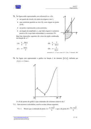 matA12
trigonometria
www.matematicaonline.pt
geral@matematicaonline.pt
37 / 52
72. Na figura estão representados, em referencial o.n. xOy:
 um quarto de círculo, de centro na origem e raio 1;
 uma semirreta paralela ao eixo Oy, com origem no ponto
 
1,0 ;
 um ponto A pertencente a esta semirreta;
 um ângulo de amplitude  , cujo lado origem é o semieixo
positivo Ox e cujo lado extremidade é a semirreta OA .
Qual das expressões seguintes dá a área da região sombreada,
em função de  ?
(A)
tan
4 2
 
 (B)
2
4 tan



(C)
tan
2

  (D)
2
tan



matemática A – 12º ano, exame 435, 1ª fase, 2ª chamada, 2001
73. Na figura está representado o gráfico da função f, de domínio  
0,2 , definida por
  2cos
f x x x
  .
A e B são pontos do gráfico cujas ordenadas são extremos relativos de f.
73.1. Sem recorrer à calculadora, resolva as duas alíneas seguintes.
73.1.1. Mostre que a ordenada do ponto A é
6 3
6
 
e que a do ponto B é
5 6 3
6
 
.
 