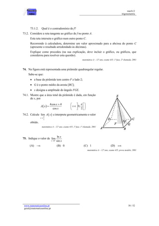 matA12
trigonometria
www.matematicaonline.pt
geral@matematicaonline.pt
38 / 52
73.1.2. Qual é o contradomínio de f?
73.2. Considere a reta tangente ao gráfico de f no ponto A.
Esta reta interseta o gráfico num outro ponto C.
Recorrendo à calculadora, determine um valor aproximado para a abcissa do ponto C
(apresente o resultado arredondado às décimas).
Explique como procedeu (na sua explicação, deve incluir o gráfico, ou gráficos, que
considerou para resolver esta questão).
matemática A – 12º ano, exame 435, 1ª fase, 2ª chamada, 2001
74. Na figura está representada uma pirâmide quadrangular regular.
Sabe-se que:
 a base da pirâmide tem centro F e lado 2;
 G é o ponto médio da aresta [BC];
 x designa a amplitude do ângulo FGE.
74.1. Mostre que a área total da pirâmide é dada, em função
de x, por
 
4cos 4
cos
x
A x
x

 0,
2
x

 
 

 
 
 
 
74.2. Calcule  
_
2
lim
x
A x


e interprete geometricamente o valor
obtido.
matemática A – 12º ano, exame 435, 1ª fase, 1ª chamada, 2001
75. Indique o valor de
0
ln
lim
sin
x
x
x


(A)  (B) 0 (C) 1 (D) 
matemática A – 12º ano, exame 435, prova modelo, 2001
 