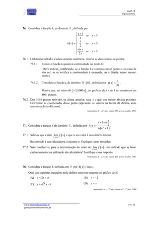 matA12
trigonometria
www.matematicaonline.pt
geral@matematicaonline.pt
39 / 52
76. Considere a função h, de domínio , definida por
 
1
0
1
0
2
sin
0
2
x
se x
x
h x se x
x
se x
x






 






76.1. Utilizando métodos exclusivamente analíticos, resolva as duas alíneas seguintes:
76.1.1. Estude a função h quanto à continuidade no ponto O.
(Deve indicar, justificando, se a função h é continua nesse ponto e, no caso de
não ser, se se verifica a continuidade à esquerda, ou à direita, nesse mesmo
ponto.)
76.1.2. Considere a função j, de domínio  
 0 , definida por  
1
3
j x
x
 .
Mostre que, no intervalo  
1,1000
 , os gráficos de j e de h se intersetam em
1001 pontos.
76.2. Dos 1001 pontos referidos na alínea anterior, seja A o que tem menor abcissa positiva.
Determine as coordenadas desse ponto (apresente os valores na forma de dízima, com
aproximação às décimas).
matemática A – 12º ano, exame 435, prova modelo, 2001
77. Considere a função f, de domínio , definida por  
 
3sin
2
ln 4
x
x
x
f x
e



.
77.1. Sabe-se que existe  
lim
x
f x

e que o seu valor é um número inteiro.
Recorrendo à sua calculadora, conjeture-o. Explique como procedeu.
77.2. Será conclusivo, para a determinação do valor de  
lim
x
f x

, um método que se basei
exclusivamente na utilização da calculadora? Justifique a sua resposta.
matemática A – 12º ano, exame 435, prova modelo, 2001
78. Considere a função h, definida em por   sin
h x x
 .
Qual das seguintes equações pode definir uma reta tangente ao gráfico de h?
(A) 2
y x 
  (B) 2
y  
(C) 2 9
y x
  (D) y x

matemática A – 12º ano, exame 435, 2ª fase, 2000
 