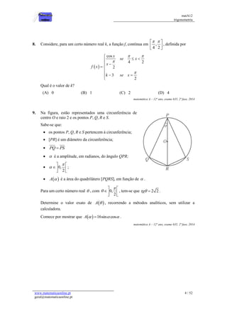 matA12
trigonometria
www.matematicaonline.pt
geral@matematicaonline.pt
4 / 52
8. Considere, para um certo número real k, a função f, contínua em ,
4 2
 
 
 
 
, definida por
 
cos
4 2
2
3
2
x
se x
x
f x
k se x
 



 



 

 


Qual é o valor de k?
(A) 0 (B) 1 (C) 2 (D) 4
matemática A – 12º ano, exame 635, 2ª fase, 2014
9. Na figura, estão representados uma circunferência de
centro O e raio 2 e os pontos P, Q, R e S.
Sabe-se que:
 os pontos P, Q, R e S pertencem à circunferência;
 [PR] é um diâmetro da circunferência;
 PQ PS

  é a amplitude, em radianos, do ângulo QPR;
 0,
2


 
 
 
;
  
A  é a área do quadrilátero [PQRS], em função de  .
Para um certo número real  , com 0,
2


 
 
 
, tem-se que 2 2
tg  .
Determine o valor exato de  
A  , recorrendo a métodos analíticos, sem utilizar a
calculadora.
Comece por mostrar que   16sin cos
A   
 .
matemática A – 12º ano, exame 635, 2ª fase, 2014
 