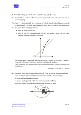 matA12
trigonometria
www.matematicaonline.pt
geral@matematicaonline.pt
40 / 52
79. Considere a função f, definida em , definida por   2 cos
f x x x
  .
79.1. Recorrendo ao Teorema de Bolzano, mostre que a função f tem, pelo menos um zero, no
intervalo  
0, .
79.2. Seja '
f a função derivada de f. Mostre que  
' 0,
f x x
   , e justifique que o zero de
f, cuja existência é garantida pelo enunciado da alínea anterior, é o único zero desta função.
79.3. Na figura abaixo estão representadas:
 parte do gráfico da função f;
 parte de uma reta r, cuja inclinação é de 45º, que contém o ponto  
3,0
A  e que
interseta o gráfico da função f no ponto B.
Recorrendo à sua calculadora, determine a área do triângulo [AOB], onde O designa a
origem do referencial. Apresente o resultado arredondado às unidades.
Nota: sempre que, nos valores intermédios, proceder a arredondamentos, conserve, no mínimo, uma
casa decimal.
matemática A – 12º ano, exame 435, 2ª fase, 2000
80. Um satélite S tem uma órbita elíptica em torno da Terra, tal como se representa na figura.
Tenha em atenção que os elementos nela desenhados não estão na mesma escala.
Na elipse estão assinalados dois pontos:
- o apogeu, que é o ponto da órbita mais afastado do centro da Terra;
- o perigeu, que é o ponto da órbita mais próximo do centro da Terra.
 