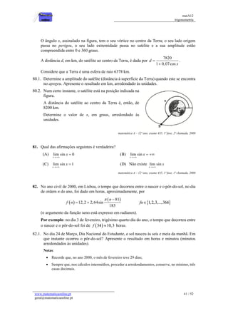 matA12
trigonometria
www.matematicaonline.pt
geral@matematicaonline.pt
41 / 52
O ângulo x, assinalado na figura, tem o seu vértice no centro da Terra; o seu lado origem
passa no perigeu, o seu lado extremidade passa no satélite e a sua amplitude estão
compreendida entre 0 e 360 graus.
A distância d, em km, do satélite ao centro da Terra, é dada por
7820
1 0,07cos
d
x


.
Considere que a Terra é uma esfera de raio 6378 km.
80.1. Determine a amplitude do satélite (distância à superfície da Terra) quando este se encontra
no apogeu. Apresente o resultado em km, arredondado às unidades.
80.2. Num certo instante, o satélite está na posição indicada na
figura.
A distância do satélite ao centro da Terra é, então, de
8200 km.
Determine o valor de x, em graus, arredondado às
unidades.
matemática A – 12º ano, exame 435, 1ª fase, 2ª chamada, 2000
81. Qual das afirmações seguintes é verdadeira?
(A) lim sin 0
x
x

 (B) lim sin
x
x

 
(C) lim sin 1
x
x

 (D) Não existe lim sin
x
x

matemática A – 12º ano, exame 435, 1ª fase, 1ª chamada, 2000
82. No ano civil de 2000, em Lisboa, o tempo que decorreu entre o nascer e o pôr-do-sol, no dia
de ordem n do ano, foi dado em horas, aproximadamente, por
 
 
81
12,2 2,64sin
183
n
f n
 
   
1,2,3,...,366
fn
(o argumento da função seno está expresso em radianos).
Por exemplo: no dia 3 de fevereiro, trigésimo quarto dia do ano, o tempo que decorreu entre
o nascer e o pôr-do-sol foi de  
34 10,3
f  horas.
82.1. No dia 24 de Março, Dia Nacional do Estudante, o sol nasceu às seis e meia da manhã. Em
que instante ocorreu o pôr-do-sol? Apresente o resultado em horas e minutos (minutos
arredondados às unidades).
Notas:
 Recorde que, no ano 2000, o mês de fevereiro teve 29 dias;
 Sempre que, nos cálculos intermédios, proceder a arredondamentos, conserve, no mínimo, três
casas decimais.
 