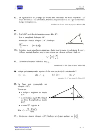 matA12
trigonometria
www.matematicaonline.pt
geral@matematicaonline.pt
42 / 52
82.2. Em alguns dias do ano, o tempo que decorre entre o nascer e o pôr-do-sol é superior a 14,7
horas. Recorrendo à sua calculadora, determine em quantos dias do ano é que isso acontece.
Indique como procedeu.
matemática A – 12º ano, exame 435, 1ª fase, 1ª chamada, 2000
83.
83.1. Seja [ABC] um triângulo isósceles em que BA BC
 .
Seja  a amplitude do ângulo ABC.
Mostre que a área do triângulo [ABC] é dada por
2
sin
2
BC

  
 
0,
 

83.2. Considere agora um polígono regular de n lados, inscrito numa circunferência de raio 1.
Utilize o resultado da alínea anterior para mostrar que a área do polígono é dada por
2
sin
2
n
n
A
n

 
  
 
83.3. Determine e interprete o valor de lim n
n
A

.
matemática A – 12º ano, exame 435, prova modelo, 2000
84. Indique qual das expressões seguintes define uma função injetiva, de domínio .
(A) cos x (B) 2
x x
 (C) 1
x  (D) 3
x
matemática A – 12º ano, exame 135, 2ª fase, 1999
85. Na figura está representado um
triângulo [ABC].
Tem-se que:
 x designa a amplitude do ângulo
BAC;
 a amplitude do ângulo BCA é igual
ao dobro da amplitude do ângulo
BAC;
 a altura BD é igual a 10.
Seja  
2
75 25tan
tan
x
g x
x


85.1. Mostre que a área do triângulo [ABC] é dada por  
g x , para qualquer 0,
4
x

 
 
 
.
 