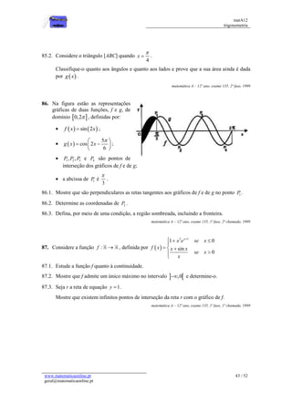 matA12
trigonometria
www.matematicaonline.pt
geral@matematicaonline.pt
43 / 52
85.2. Considere o triângulo [ABC] quando
4
x

 .
Classifique-o quanto aos ângulos e quanto aos lados e prove que a sua área ainda é dada
por  
g x .
matemática A – 12º ano, exame 135, 2ª fase, 1999
86. Na figura estão as representações
gráficas de duas funções, f e g, de
domínio  
0,2 , definidas por:
    
sin 2
f x x
 ;
  
5
cos 2
6
g x x

 
 
 
 
;
 1 2 3
, ,
P P P e 4
P são pontos de
interseção dos gráficos de f e de g;
 a abcissa de 1
P é
3

.
86.1. Mostre que são perpendiculares as retas tangentes aos gráficos de f e de g no ponto 1
P .
86.2. Determine as coordenadas de 2
P .
86.3. Defina, por meio de uma condição, a região sombreada, incluindo a fronteira.
matemática A – 12º ano, exame 135, 1ª fase, 2ª chamada, 1999
87. Considere a função :
f  , definida por  
2 1
1 0
sin
0
x
x e se x
f x x x
se x
x

  

  



87.1. Estude a função f quanto à continuidade.
87.2. Mostre que f admite um único máximo no intervalo  
,0
 e determine-o.
87.3. Seja r a reta de equação 1
y  .
Mostre que existem infinitos pontos de interseção da reta r com o gráfico de f.
matemática A – 12º ano, exame 135, 1ª fase, 1ª chamada, 1999
 