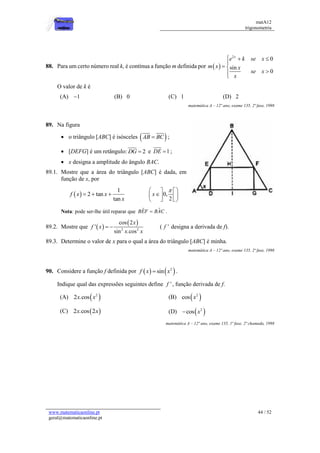 matA12
trigonometria
www.matematicaonline.pt
geral@matematicaonline.pt
44 / 52
88. Para um certo número real k, é contínua a função m definida por  
2
0
sin
0
x
e k se x
m x x
se x
x
  

 



O valor de k é
(A) 1
 (B) 0 (C) 1 (D) 2
matemática A – 12º ano, exame 135, 2ª fase, 1998
89. Na figura
 o triângulo [ABC] é isósceles  
AB BC
 ;
 [DEFG] é um retângulo: 2
DG  e 1
DE  ;
 x designa a amplitude do ângulo BAC.
89.1. Mostre que a área do triângulo [ABC] é dada, em
função de x, por
 
1
2 tan
tan
f x x
x
   0,
2
x

 
 

 
 
 
 
Nota: pode ser-lhe útil reparar que ˆ
ˆ
BEF BAC
 .
89.2. Mostre que  
 
2 2
cos 2
'
sin .cos
x
f x
x x
  ( '
f designa a derivada de f).
89.3. Determine o valor de x para o qual a área do triângulo [ABC] é minha.
matemática A – 12º ano, exame 135, 2ª fase, 1998
90. Considere a função f definida por    
2
sin
f x x
 .
Indique qual das expressões seguintes define '
f , função derivada de f.
(A)  
2
2 .cos
x x (B)  
2
cos x
(C)  
2 .cos 2
x x (D)  
2
cos x

matemática A – 12º ano, exame 135, 1ª fase, 2ª chamada, 1998
 