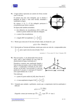matA12
trigonometria
www.matematicaonline.pt
geral@matematicaonline.pt
45 / 52
91. A figura abaixo representa um canteiro de forma circular
com 5 m de raio.
O canteiro tem uma zona retangular, que se destina à
plantação de flores, e uma zona relvada, assinalada a
sombreado na figura.
Os vértices A, B, C e D do retângulo pertencem à
circunferência que limita o canteiro.
Na figura estão também assinalados:
 dois diâmetros da circunferência, [EG] e [HF], que
contém os pontos médios dos lados do retângulo;
 o centro O da circunferência;
 o ângulo BOF, de amplitude x 0,
2
x

 
 

 
 
 
 
.
91.1. Mostre que a área (em m2
) da zona relvada é dada, em função de x, por
   
25 50sin 2
g x x

 
91.2. Recorrendo ao Teorema de Bolzano, mostre que existe um valor de x compreendido entre
6

e
4

para o qual a área da zona relvada é 30 m2
.
matemática A – 12º ano, exame 135, 1ª fase, 2ª chamada, 1998
92. Duas povoações, A e B, distanciadas 8 km uma da
outra, estão a igual distância de uma fonte de
abastecimento de água, localizada em F.
Pretende-se construir uma canalização ligando a
fonte às duas povoações, como se indica na figura
abaixo. A canalização é formada por três canos:
um que vai da fonte F até um ponto P e dois que
partem de P, um para A e outro para B. O ponto P
está a igual distância de A e de B.
Tem ainda que:
 o ponto M, ponto médio de [AB], dista 4 km de F;
 x é uma amplitude de ângulo PAM 0,
4
x

 
 

 
 
 
 
.
92.1. Tomando para unidade o quilómetro, mostre que o comprimento total da canalização é
dado por
 
8 4sin
4
cos
x
g x
x

 
(Sugestão: comece por mostrar que
4
cos
PA
x
 e que 4 tan
FP x
  )
 