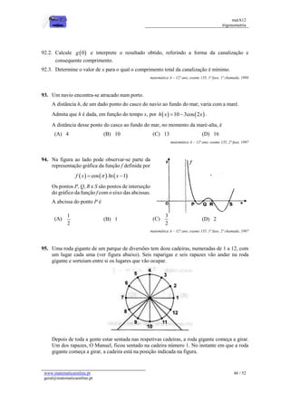 matA12
trigonometria
www.matematicaonline.pt
geral@matematicaonline.pt
46 / 52
92.2. Calcule  
0
g e interprete o resultado obtido, referindo a forma da canalização e
consequente comprimento.
92.3. Determine o valor de x para o qual o comprimento total da canalização é mínimo.
matemática A – 12º ano, exame 135, 1ª fase, 1ª chamada, 1998
93. Um navio encontra-se atracado num porto.
A distância h, de um dado ponto do casco do navio ao fundo do mar, varia com a maré.
Admita que h é dada, em função do tempo x, por    
10 3cos 2
h x x
  .
A distância desse ponto do casco ao fundo do mar, no momento da maré-alta, é
(A) 4 (B) 10 (C) 13 (D) 16
matemática A – 12º ano, exame 135, 2ª fase, 1997
94. Na figura ao lado pode observar-se parte da
representação gráfica da função f definida por
     
cos .ln 1
f x x

 
Os pontos P, Q, R e S são pontos de interseção
do gráfico da função f com o eixo das abcissas.
A abcissa do ponto P é
(A)
1
2
(B) 1 (C)
3
2
(D) 2
matemática A – 12º ano, exame 135, 1ª fase, 2ª chamada, 1997
95. Uma roda gigante de um parque de diversões tem doze cadeiras, numeradas de 1 a 12, com
um lugar cada uma (ver figura abaixo). Seis raparigas e seis rapazes vão andar na roda
gigante e sorteiam entre si os lugares que vão ocupar.
Depois de toda a gente estar sentada nas respetivas cadeiras, a roda gigante começa a girar.
Um dos rapazes, O Manuel, ficou sentado na cadeira número 1. No instante em que a roda
gigante começa a girar, a cadeira está na posição indicada na figura.
 