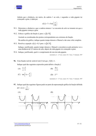 matA12
trigonometria
www.matematicaonline.pt
geral@matematicaonline.pt
47 / 52
Admita que a distância, em metro, da cadeira 1 ao solo, t segundos a roda gigante ter
começado a girar, é dada por
  7 5sin
30
d t

 
   
 
95.1. Determine a distância a que a cadeira número 1 se encontra do solo no instante em que a
roda gigante começa a girar.
95.2. Esboce o gráfico da função d, para  
0,75
t .
Assinale as coordenadas dos pontos correspondentes aos extremos da função.
Da análise do gráfico, indique quanto tempo demora o Manuel a dar uma volta completa.
95.3. Resolva a equação   9,5
d t  para  
0,75
t .
Indique, justificando, quanto tempo demora o Manuel a encontrar-se pela primeira vez a
uma distância de 9,5 metros do solo, depois da roda gigante ter começado a girar.
95.4. Indique, justificando, qual é o comprimento do raio da roda gigante.
matemática A – 12º ano, exame 135, 1ª fase, 2ª chamada, 1997
96. Uma função real de variável real f é tal que  
0 1
f  .
Indique qual das seguintes expressões pode definir a função f.
(A)
2
1
x
x


(B)
ln
1
x
x 
(C) tan 3
2
x

 

 
 
(D) sin
2 x
matemática A – 12º ano, exame 135, 1ª fase, 1ª chamada, 1997
97. Indique qual das seguintes figuras pode ser parte da representação gráfica da função definida
por  
1
sin
s x
x
 .
(A) (B)
 
