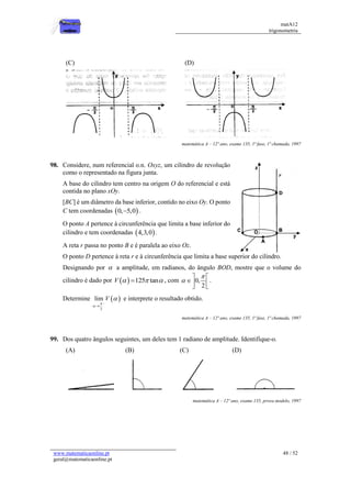 matA12
trigonometria
www.matematicaonline.pt
geral@matematicaonline.pt
48 / 52
(C) (D)
matemática A – 12º ano, exame 135, 1ª fase, 1ª chamada, 1997
98. Considere, num referencial o.n. Oxyz, um cilindro de revolução
como o representado na figura junta.
A base do cilindro tem centro na origem O do referencial e está
contida no plano xOy.
[BC] é um diâmetro da base inferior, contido no eixo Oy. O ponto
C tem coordenadas  
0, 5,0
 .
O ponto A pertence à circunferência que limita a base inferior do
cilindro e tem coordenadas  
4,3,0 .
A reta r passa no ponto B e é paralela ao eixo Oz.
O ponto D pertence à reta r e à circunferência que limita a base superior do cilindro.
Designando por  a amplitude, em radianos, do ângulo BOD, mostre que o volume do
cilindro é dado por   125 tan
V   
 , com 0,
2


 
 
 
.
Determine  
_
2
lim V




e interprete o resultado obtido.
matemática A – 12º ano, exame 135, 1ª fase, 1ª chamada, 1997
99. Dos quatro ângulos seguintes, um deles tem 1 radiano de amplitude. Identifique-o.
(A) (B) (C) (D)
matemática A – 12º ano, exame 135, prova modelo, 1997
 