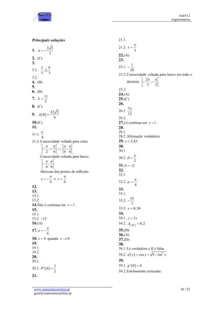 matA12
trigonometria
www.matematicaonline.pt
geral@matematicaonline.pt
50 / 52
Principais soluções
1.
2 3
3
a  
2. (C)
3.
3.1.
2 8
,2,
3 3
3.2.
4. (B)
5.
6. (B)
7.
11
5
k 
8. (C)
9.  
32 2
9
A  
10.(C)
11.
11.1.
4

11.2.Concavidade voltada para cima:
; ;
2 6 6 4
   
   
  
   
   
Concavidade voltada para baixo:
;
6 6
 
 

 
 
Abcissas dos pontos de inflexão:
6
x

  e
6
x


12.
13.
13.1.
13.2.
14.Não é continua em 1
x  .
15.
15.1.
15.2. 12

16.(A)
17.
6
a

 
18. 0
x  quando 0
x 

19.
19.1.
19.2.
20.
20.1.
20.2.  
3
'
2
P  
21.
21.1.
21.2.
3
x


22.(A)
23.
23.1.
1
20

23.2.Concavidade voltada para baixo em todo o
domínio
2
,
3 3
 
 
 
 
 
23.3.
24.(A)
25.(C)
26.
26.1.
7
12

26.2.
27.f é contínua em 1
x  .
28.
28.1.
28.2.Afirmação verdadeira.
29. 2,63
x 
30.
30.1.
30.2.
2

 
31. 2
b  
32.
32.1.
32.2.
4

 
33.
33.1.
33.2.
10
3

33.3. 0,24
x 
34.
34.1. 2
y x

34.2.   0,2
ABC
A 
35.(D)
36.(A)
37.(D)
38.
38.1.I é verdadeira e II é falsa.
38.2.   2
cos 9 sin
d x x x
  
39.
39.1.  
' 0 4
g 
39.2.Estritamente crescente:
 