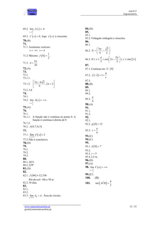 matA12
trigonometria
www.matematicaonline.pt
geral@matematicaonline.pt
52 / 52
69.2.  
_
2
lim 4
x
f x



69.3.  
' 0
f x  , logo  
f x é crescente.
70.(B)
71.
71.1.Assíntotas verticais:
x 
  ; x 

71.2.Máximo  
1
0
2
f  .
71.3.
5
36
A


72.(A)
73.
73.1.
73.1.1.
73.1.2.
5 6 3
,2 2
6


 


 
 
73.2.3,8
74.
74.1.
74.2.  
_
2
lim
x
A x


 
75.(A)
76.
76.1.
76.1.1. A função não é contínua no ponto 0. A
função é contínua à direita de 0
76.1.2.
76.2.  
0,7;0,5
A
77.
77.1.  
lim 1
x
f x


77.2.Não é conclusivo.
78.(D)
79.
79.1.
79.2.
79.3.
80.
80.1.2031
80.2.229º
81.(D)
82.
82.1.  
84 12,336
f 
Pôr-do-sol: 18h e 50 m
82.2.38 dias.
83.
83.1.
83.2.
83.3. lim n
n
A 

 . Área do círculo.
84.(D)
85.
85.1.
85.2.Triângulo retângulo e isósceles.
86.
86.1.
86.2. 2
5 3
,
6 2
P

 
 
 
 
 
86.3.  
5
0 cos 2 sin 2
3 3
x x y x
 
 
     
 
 
87.
87.1.Continua em  
 0
87.2.  
4
2 1
f
e
  
87.3.
88.(B)
89.
89.1.
89.2.
89.3.
4

90.(A)
91.
91.1.
91.2.
92.
92.1.
92.2.  
0 12
g 
92.3.
6
x


93.(C)
94.(C)
95.
95.1.  
0 7
d 
95.2.
95.3. 5
t 
95.4.2,5 m
96.(D)
97.(A)
98.  
_
2
lim V




 
99.(C)
100. (B)
101.   4
ˆ
tan
3
ACB 
 