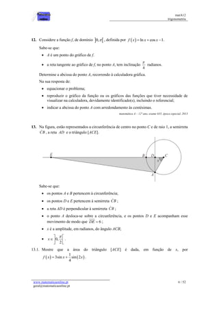 matA12
trigonometria
www.matematicaonline.pt
geral@matematicaonline.pt
6 / 52
12. Considere a função f, de domínio  
0, , definida por   ln cos 1
f x x x
   .
Sabe-se que:
 A é um ponto do gráfico de f.
 a reta tangente ao gráfico de f, no ponto A, tem inclinação
4

radianos.
Determine a abcissa do ponto A, recorrendo à calculadora gráfica.
Na sua resposta de:
 equacionar o problema;
 reproduzir o gráfico da função ou os gráficos das funções que tiver necessidade de
visualizar na calculadora, devidamente identificado(s), incluindo o referencial;
 indicar a abcissa do ponto A com arredondamento às centésimas.
matemática A – 12º ano, exame 635, época especial, 2013
13. Na figura, estão representados a circunferência de centro no ponto C e de raio 1, a semirreta
CB , a reta AD e o triângulo [ACE].
Sabe-se que:
 os pontos A e B pertencem à circunferência;
 os pontos D e E pertencem à semirreta CB ;
 a reta AD é perpendicular à semirreta CB ;
 o ponto A desloca-se sobre a circunferência, e os pontos D e E acompanham esse
movimento de modo que 6
DE  ;
 x é a amplitude, em radianos, do ângulo ACB;
 0,
2
x

 
 
 
.
13.1. Mostre que a área do triângulo [ACE] é dada, em função de x, por
   
1
3sin sin 2
4
f x x x
  .
 
