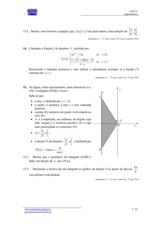 matA12
trigonometria
www.matematicaonline.pt
geral@matematicaonline.pt
7 / 52
13.2. Mostre, sem resolver a equação, que   2
f x  tem, pelo menos, uma solução em , .
6 4
 
 
 
 
matemática A – 12º ano, exame 635, época especial, 2013
14. Considere a função f, de domínio , definida por
   
3
2 1
1 sin 1
1
1
x
xe x se x
f x x x
se x
x

  

    




Recorrendo a métodos analíticos e sem utilizar a calculadora, averigue se a função f é
continua em 1
x  .
matemática A – 12º ano, exame 635, 2ª fase, 2013
15. Na figura, estão representados, num referencial o.n.
xOy, o triângulo [OAB] e a reta r.
Sabe-se que:
 a reta r é definida por 3
x   ;
 o ponto A pertence à reta r e tem ordenada
positiva;
 o ponto B é simétrico do ponto A em relação ao
eixo Ox;
  é a amplitude, em radianos, do ângulo cujo
lado origem é o semieixo positivo Ox e cujo
lado extremidade é a semirreta OA ;
 ;
2

 
 
 
 
;
 a função P, de domínio ;
2


 
 
 
, é definida por
 
6
6tan
cos
P x x
x
   .
15.1. Mostre que o perímetro do triângulo [OAB] é
dado, em função de  , por  
P  .
15.2. Determine o declive da reta tangente ao gráfico da função P no ponto de abcissa
5
6

,
sem utilizar a calculadora.
matemática A – 12º ano, exame 635, 2ª fase, 2013
 