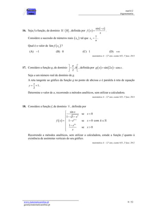 matA12
trigonometria
www.matematicaonline.pt
geral@matematicaonline.pt
8 / 52
16. Seja f a função, de domínio  
 0 , definida por  
 
sin x
f x
x

 .
Considere a sucessão de números reais  
n
x tal que
1
n
x
n
 .
Qual é o valor de  
lim n
f x ?
(A) 1
 (B) 0 (C) 1 (D) 
matemática A – 12º ano, exame 635, 1ª fase, 2013
17. Considere a função g, de domínio ,0
2

 

 
 
, definida por    
sin 2 cos
g x x x
  .
Seja a um número real do domínio de g.
A reta tangente ao gráfico da função g no ponto de abcissa a é paralela à reta de equação
1
2
x
y   .
Determine o valor de a, recorrendo a métodos analíticos, sem utilizar a calculadora.
matemática A – 12º ano, exame 635, 1ª fase, 2013
18. Considere a função f, de domínio , definida por
 
3
1
4
sin
se 0
1 1
1 se 0
1
se 0
k
x
x
x
x
f x e x
e
x
x




 


  



 


com k 
Recorrendo a métodos analíticos, sem utilizar a calculadora, estude a função f quanto à
existência de assíntotas verticais do seu gráfico.
matemática A – 12º ano, exame 635, 2ª fase, 2012
 