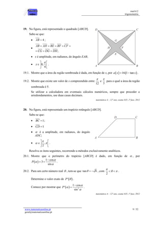 matA12
trigonometria
www.matematicaonline.pt
geral@matematicaonline.pt
9 / 52
19. Na figura, está representado o quadrado [ABCD].
Sabe-se que:
 4
AB  ;

;
AB AH BE BF CF
CG DG DH
    
  
 x é amplitude, em radianos, do ângulo EAB;
 0,
4
x

 
 
 
.
19.1. Mostre que a área da região sombreada é dada, em função de x, por    
16 1 tan
a x x
  .
19.2. Mostre que existe um valor de x compreendido entre
12

e
5

para o qual a área da região
sombreada é 5.
Se utilizar a calculadora em eventuais cálculos numéricos, sempre que proceder a
arredondamentos, use duas casas decimais.
matemática A – 12º ano, exame 635, 2ª fase, 2012
20. Na figura, está representado um trapézio retângulo [ABCD].
Sabe-se que:
 1
BC  ;
 1
CD 
  é a amplitude, em radianos, do ângulo
ADC;
 ,
2

 
 
 
 
.
Resolva os itens seguintes, recorrendo a métodos exclusivamente analíticos.
20.1. Mostre que o perímetro do trapézio [ABCD] é dado, em função de  , por
 
1 cos
3
sin
P




  .
20.2. Para um certo número real  , tem-se que tan 8
   , com
2

 
  .
Determine o valor exato de  
'
P  .
Comece por mostrar que   2
1 cos
'
sin
P




 .
matemática A – 12º ano, exame 635, 1ª fase, 2012
 