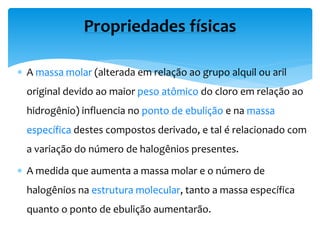  A massa molar (alterada em relação ao grupo alquil ou aril
original devido ao maior peso atômico do cloro em relação ao
hidrogênio) influencia no ponto de ebulição e na massa
específica destes compostos derivado, e tal é relacionado com
a variação do número de halogênios presentes.
 A medida que aumenta a massa molar e o número de
halogênios na estrutura molecular, tanto a massa específica
quanto o ponto de ebulição aumentarão.
Propriedades físicas
 