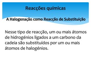 A Halogenação como Reacção de Substituição
Nesse tipo de reacção, um ou mais átomos
de hidrogénios ligados a um carbono da
cadeia são substituídos por um ou mais
átomos de halogénios.
Reacções químicas
 