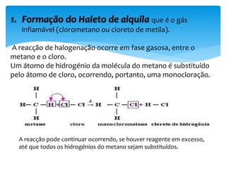 1. Formação do Haleto de alquila que é o gás
inflamável (clorometano ou cloreto de metila).
A reacção de halogenação ocorre em fase gasosa, entre o
metano e o cloro.
Um átomo de hidrogénio da molécula do metano é substituído
pelo átomo de cloro, ocorrendo, portanto, uma monocloração.
A reacção pode continuar ocorrendo, se houver reagente em excesso,
até que todos os hidrogénios do metano sejam substituídos.
 