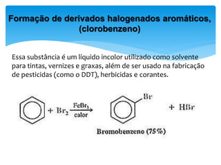 Essa substância é um líquido incolor utilizado como solvente
para tintas, vernizes e graxas, além de ser usado na fabricação
de pesticidas (como o DDT), herbicidas e corantes.
Formação de derivados halogenados aromáticos,
(clorobenzeno)
 