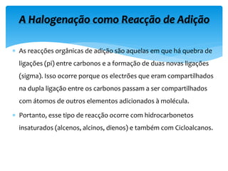  As reacções orgânicas de adição são aquelas em que há quebra de
ligações (pi) entre carbonos e a formação de duas novas ligações
(sigma). Isso ocorre porque os electrões que eram compartilhados
na dupla ligação entre os carbonos passam a ser compartilhados
com átomos de outros elementos adicionados à molécula.
 Portanto, esse tipo de reacção ocorre com hidrocarbonetos
insaturados (alcenos, alcinos, dienos) e também com Cicloalcanos.
A Halogenação como Reacção de Adição
 